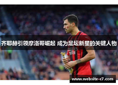 齐耶赫引领摩洛哥崛起 成为足坛新星的关键人物