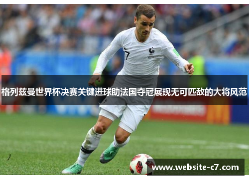 格列兹曼世界杯决赛关键进球助法国夺冠展现无可匹敌的大将风范