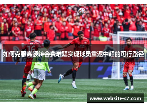 如何克服高额转会费难题实现球员重返中超的可行路径