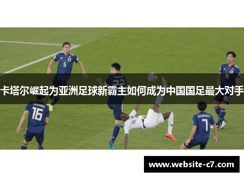 卡塔尔崛起为亚洲足球新霸主如何成为中国国足最大对手 卡塔尔崛起为亚洲足球新霸主如何成为中国国足最大对手
