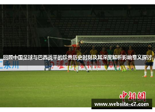回顾中国足球与巴西战平的珍贵历史时刻及其深度解析影响意义探讨
