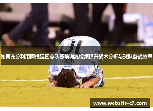 如何充分利用阿根廷国家队赛前训练视频提升战术分析与球队备战效果