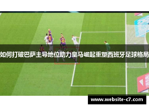 如何打破巴萨主导地位助力皇马崛起重塑西班牙足球格局