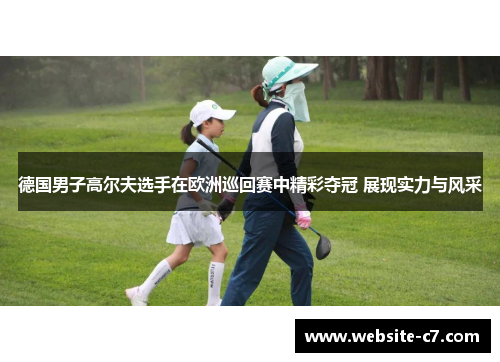 德国男子高尔夫选手在欧洲巡回赛中精彩夺冠 展现实力与风采